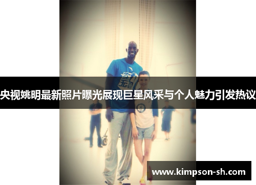 央视姚明最新照片曝光展现巨星风采与个人魅力引发热议