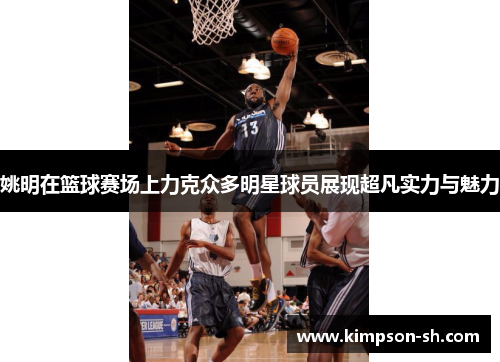 姚明在篮球赛场上力克众多明星球员展现超凡实力与魅力